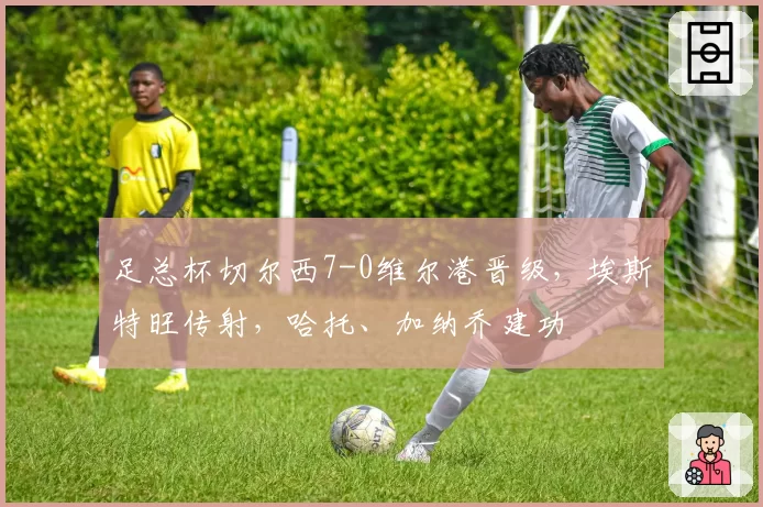 足总杯切尔西7-0维尔港晋级，埃斯特旺传射，哈托、加纳乔建功