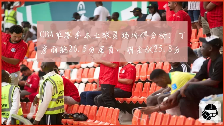 CBA单赛季本土球员场均得分榜：丁彦雨航26.5分居首，胡金秋25.8分次席