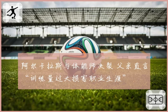 阿尔卡拉斯与体能师决裂 父亲直言“训练量过大损害职业生涯”