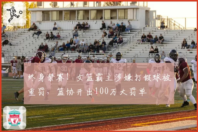 终身禁赛！女篮霸主涉嫌打假球被重罚，篮协开出100万大罚单