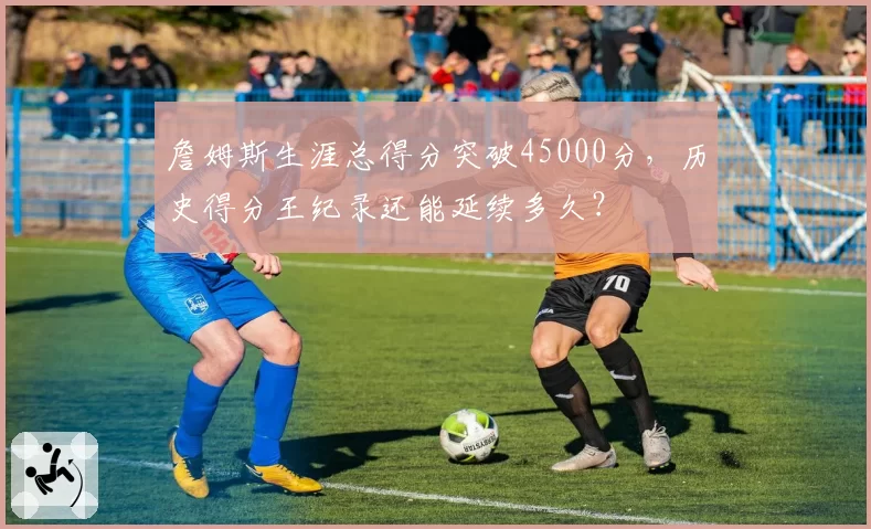 詹姆斯生涯总得分突破45000分,历史得分王纪录还能延续多久?
