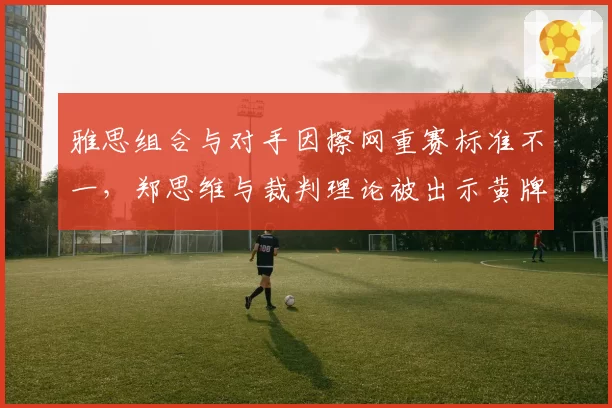 雅思组合与对手因擦网重赛标准不一,郑思维与裁判理论被出示黄牌