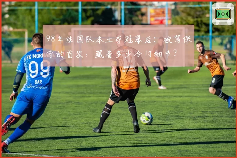 98年法国队本土夺冠幕后：被骂保守的首发，藏着多少冷门细节？