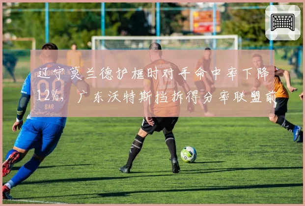 辽宁莫兰德护框时对手命中率下降12%,广东沃特斯挡拆得分率联盟前三,战术对位看点十足