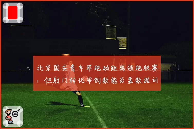 北京国安青年军跑动距离领跑联赛,但射门转化率倒数能否靠数据训练提升