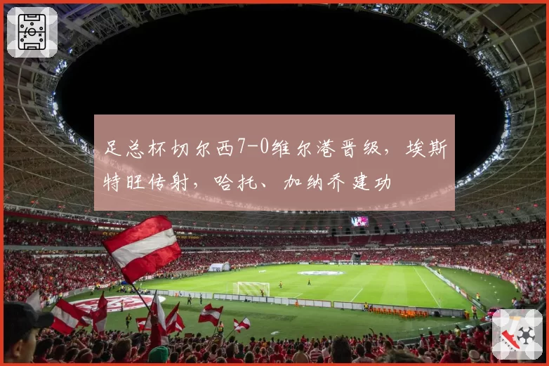 足总杯切尔西7-0维尔港晋级，埃斯特旺传射，哈托、加纳乔建功