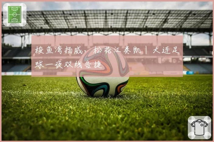 梭鱼湾扬威，松花江奏凯丨大连足球一夜双线告捷