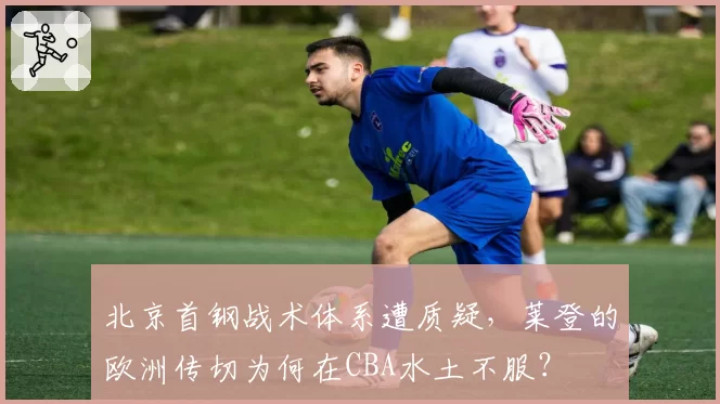北京首钢战术体系遭质疑,莱登的欧洲传切为何在CBA水土不服?