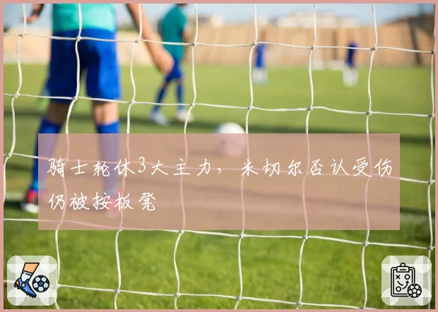 骑士轮休3大主力，米切尔否认受伤仍被按板凳