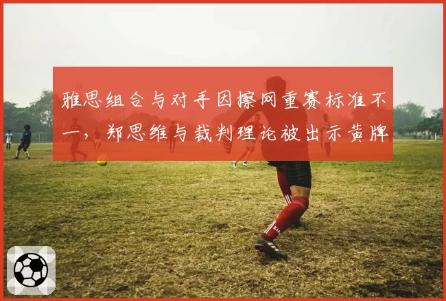 雅思组合与对手因擦网重赛标准不一,郑思维与裁判理论被出示黄牌