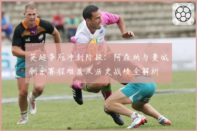 英超争冠冲刺阶段：阿森纳与曼城剩余赛程难度及历史战绩全解析