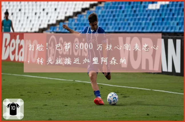打脸!巴萨 8000 万核心刚表忠心,转头就接近加盟阿森纳