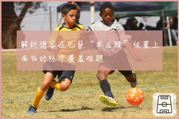 解析德容在巴萨“单后腰”位置上面临的防守覆盖难题
