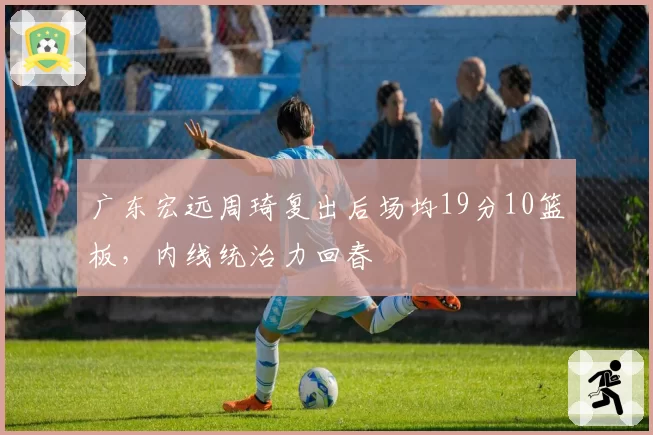 广东宏远周琦复出后场均19分10篮板，内线统治力回春