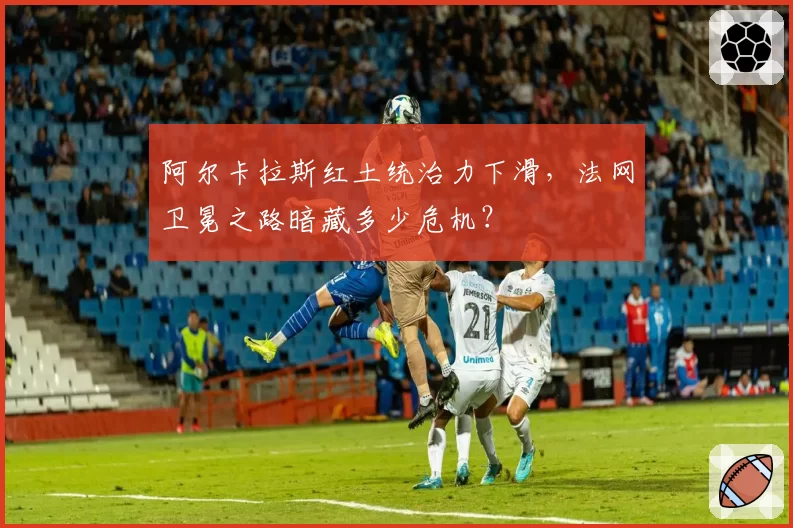 阿尔卡拉斯红土统治力下滑,法网卫冕之路暗藏多少危机?