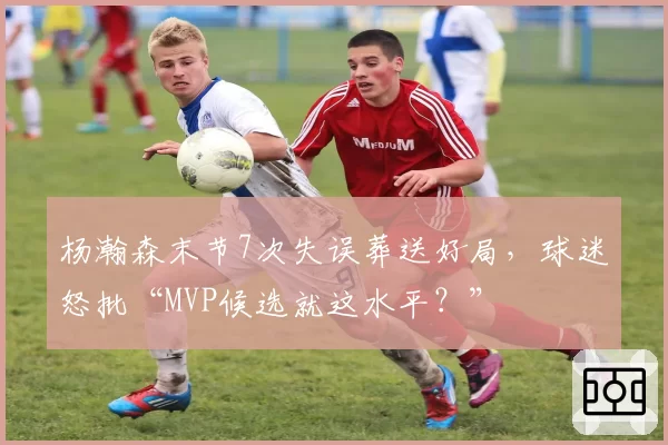 杨瀚森末节7次失误葬送好局,球迷怒批“MVP候选就这水平?”