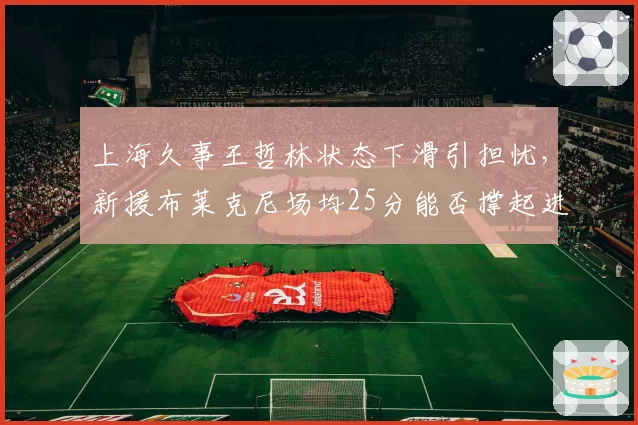 上海久事王哲林状态下滑引担忧,新援布莱克尼场均25分能否撑起进攻?