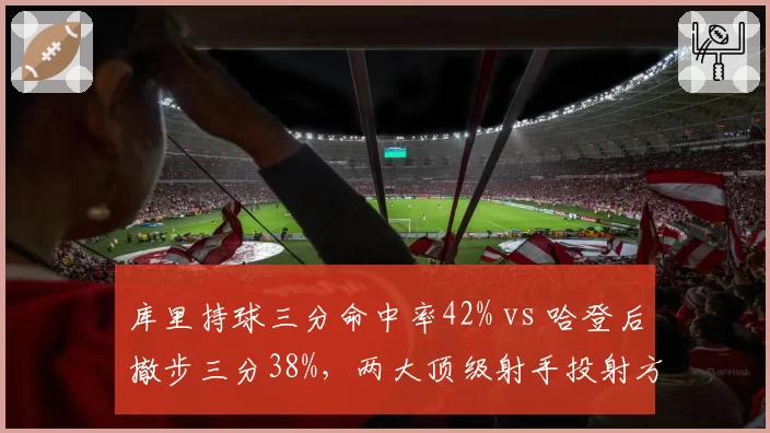 库里持球三分命中率42% vs 哈登后撤步三分38%,两大顶级射手投射方式效率对比
