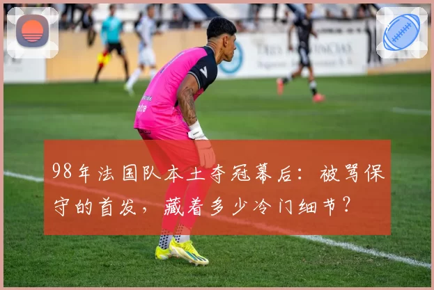 98年法国队本土夺冠幕后：被骂保守的首发，藏着多少冷门细节？