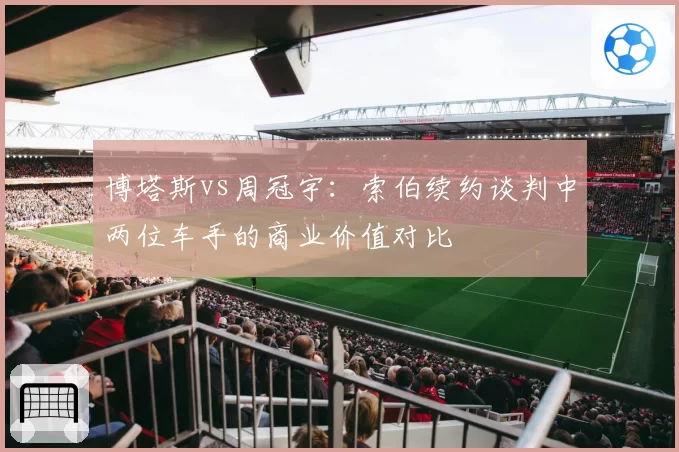 博塔斯vs周冠宇：索伯续约谈判中两位车手的商业价值对比