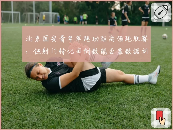 北京国安青年军跑动距离领跑联赛,但射门转化率倒数能否靠数据训练提升