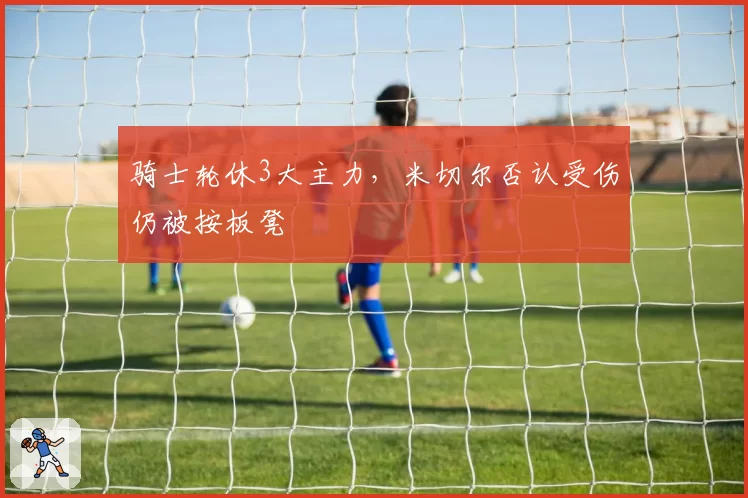 骑士轮休3大主力，米切尔否认受伤仍被按板凳