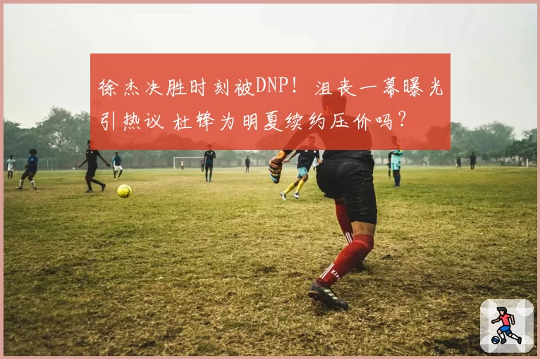 徐杰决胜时刻被DNP！沮丧一幕曝光引热议 杜锋为明夏续约压价吗？