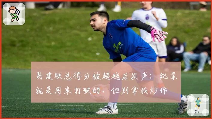 易建联总得分被超越后发声：纪录就是用来打破的，但别拿我炒作
