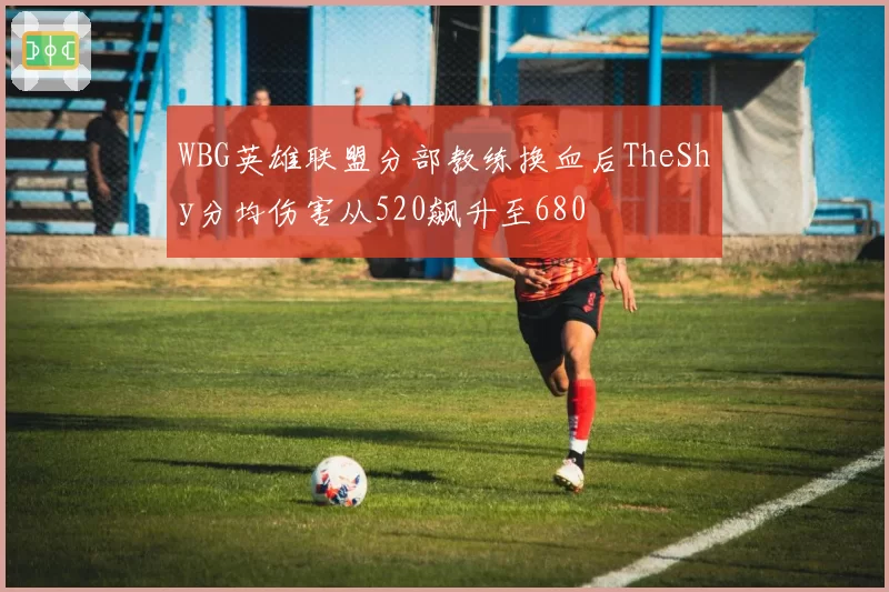 WBG英雄联盟分部教练换血后TheShy分均伤害从520飙升至680