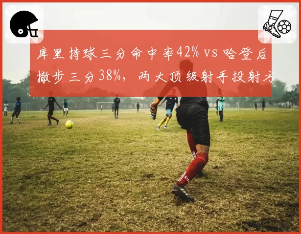 库里持球三分命中率42% vs 哈登后撤步三分38%,两大顶级射手投射方式效率对比