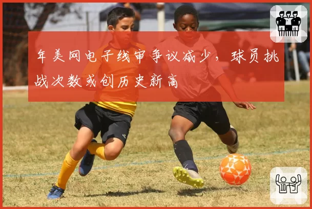 年美网电子线审争议减少，球员挑战次数或创历史新高