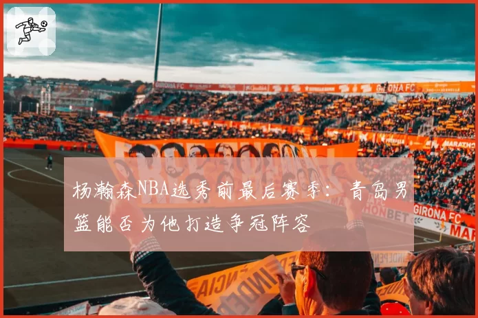 杨瀚森NBA选秀前最后赛季：青岛男篮能否为他打造争冠阵容