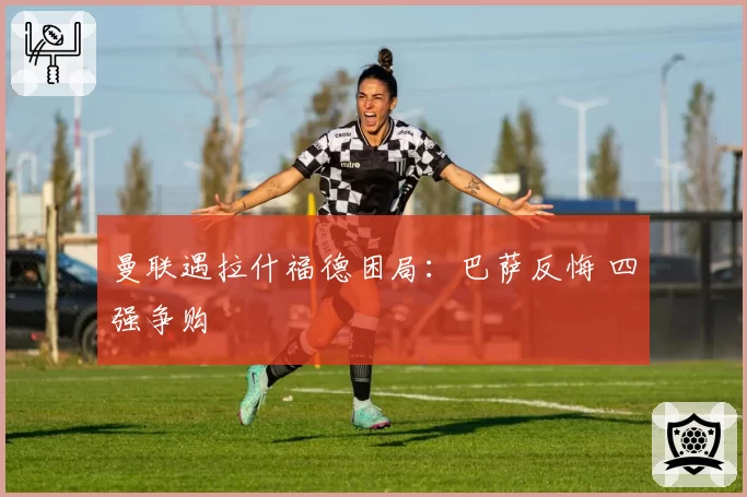 曼联遇拉什福德困局：巴萨反悔 四强争购