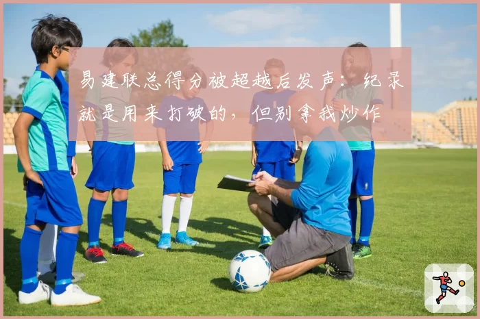 易建联总得分被超越后发声：纪录就是用来打破的，但别拿我炒作