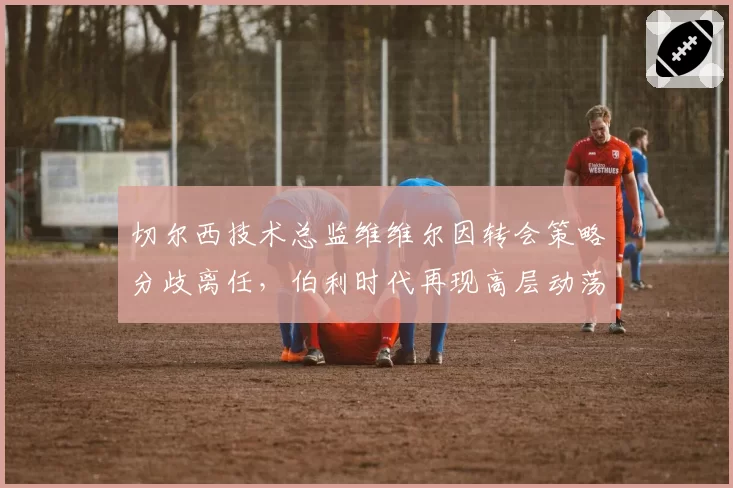 切尔西技术总监维维尔因转会策略分歧离任，伯利时代再现高层动荡
