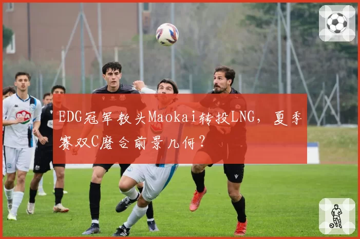 EDG冠军教头Maokai转投LNG，夏季赛双C磨合前景几何？
