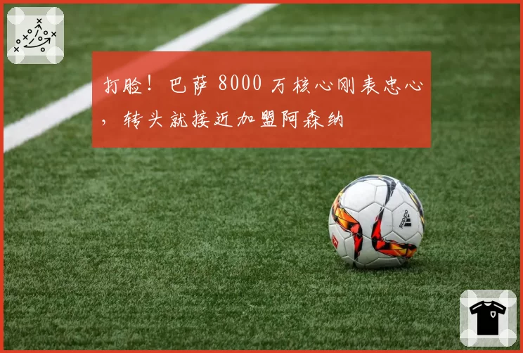 打脸！巴萨 8000 万核心刚表忠心，转头就接近加盟阿森纳