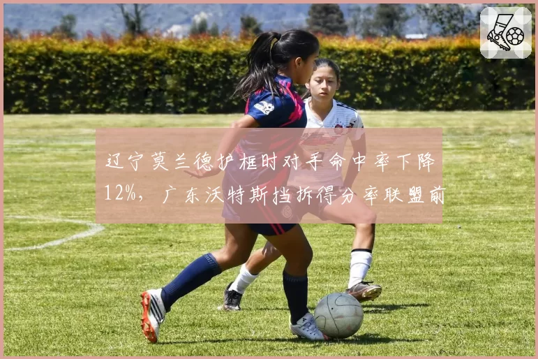 辽宁莫兰德护框时对手命中率下降12%,广东沃特斯挡拆得分率联盟前三,战术对位看点十足