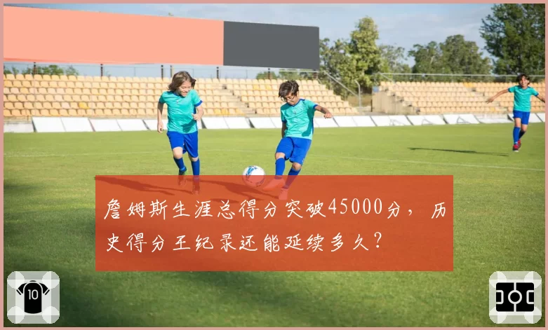 詹姆斯生涯总得分突破45000分,历史得分王纪录还能延续多久?