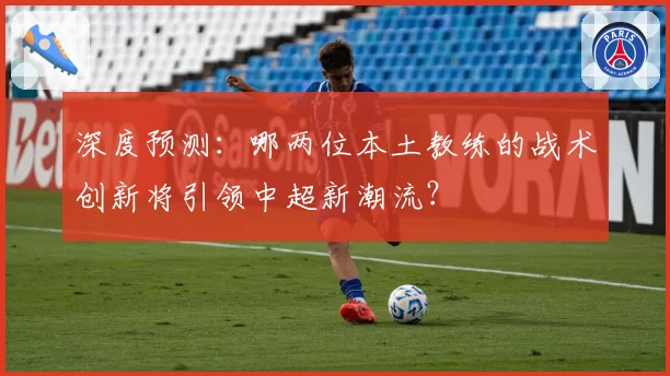 深度预测:哪两位本土教练的战术创新将引领中超新潮流?