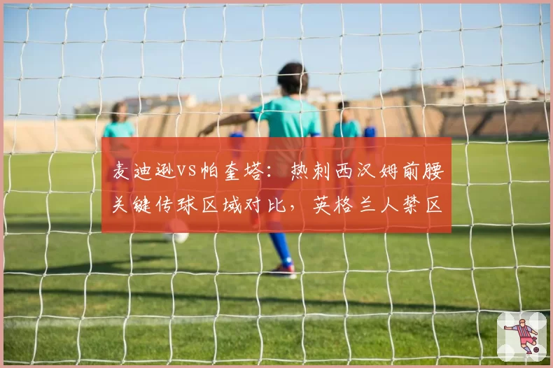 麦迪逊vs帕奎塔：热刺西汉姆前腰关键传球区域对比，英格兰人禁区前沿传球占比高出22%