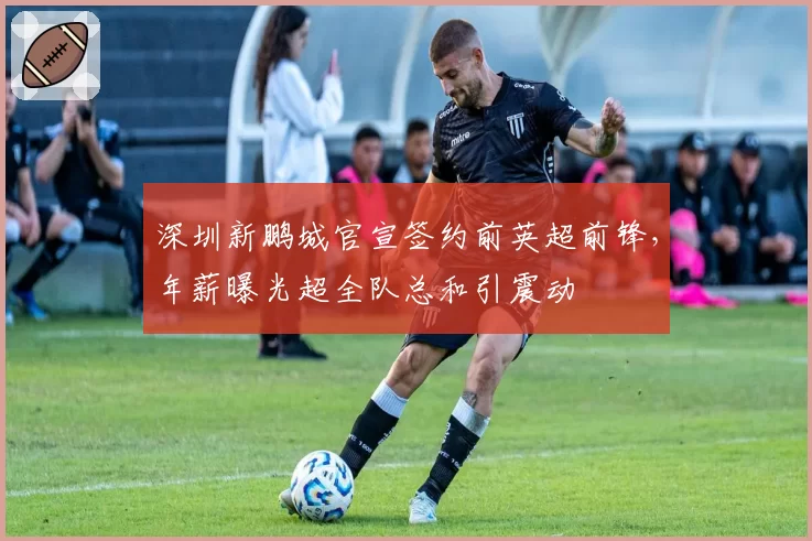 深圳新鹏城官宣签约前英超前锋，年薪曝光超全队总和引震动