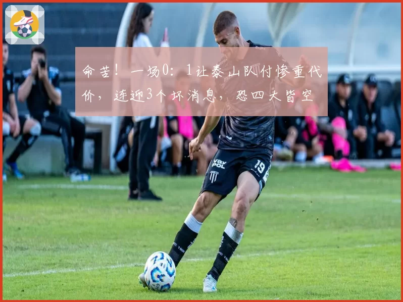 命苦!一场0:1让泰山队付惨重代价,连迎3个坏消息,恐四大皆空