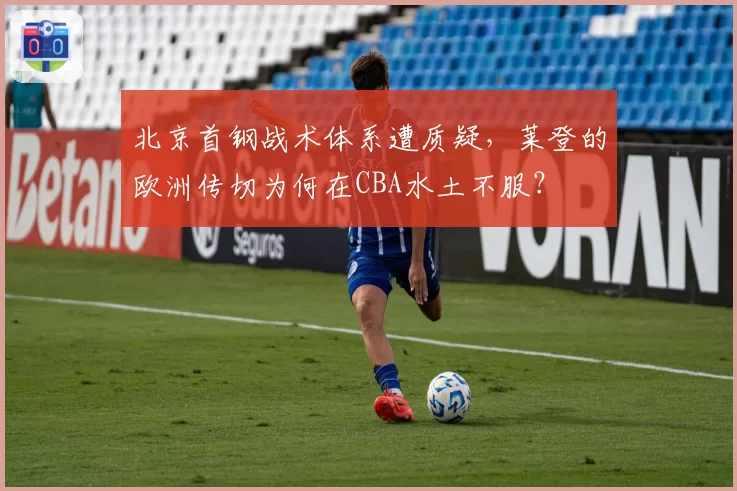 北京首钢战术体系遭质疑,莱登的欧洲传切为何在CBA水土不服?