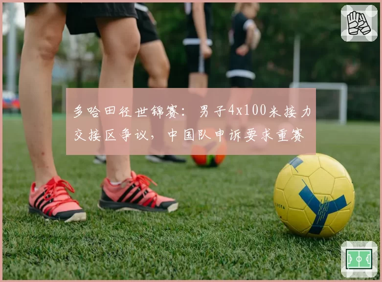 多哈田径世锦赛：男子4x100米接力交接区争议，中国队申诉要求重赛