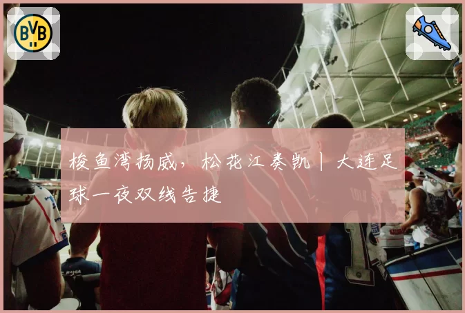 梭鱼湾扬威，松花江奏凯丨大连足球一夜双线告捷