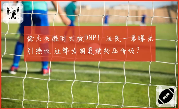 徐杰决胜时刻被DNP！沮丧一幕曝光引热议 杜锋为明夏续约压价吗？