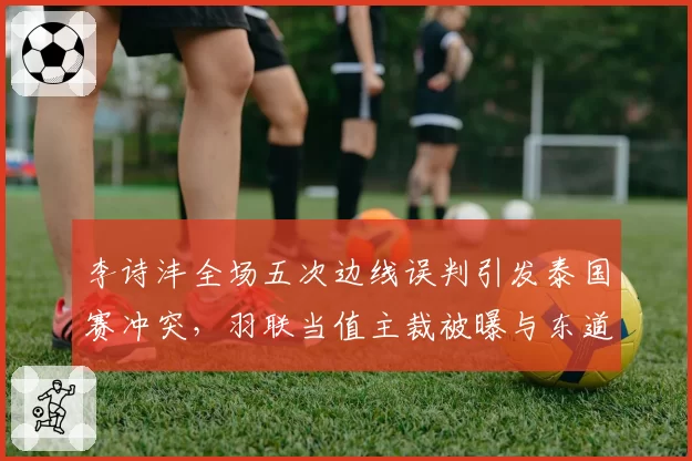 李诗沣全场五次边线误判引发泰国赛冲突，羽联当值主裁被曝与东道主选手有师生关系