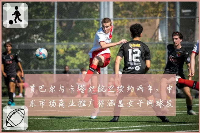 贾巴尔与卡塔尔航空续约两年,中东市场商业推广将涵盖女子网球发展计划
