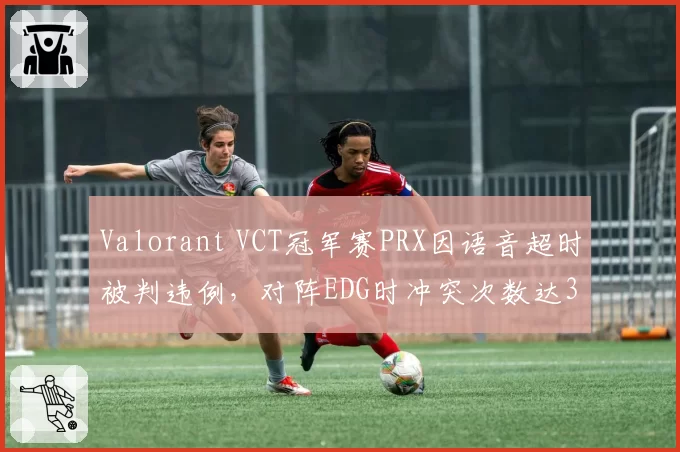 Valorant VCT冠军赛PRX因语音超时被判违例,对阵EDG时冲突次数达3次创赛季新高